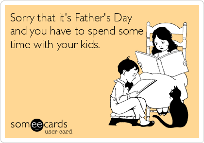 Sorry that it's Father's Day
and you have to spend some
time with your kids.