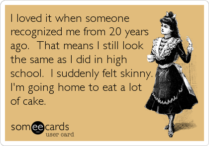 I loved it when someone
recognized me from 20 years
ago.  That means I still look
the same as I did in high
school.  I suddenly felt skinny.
I'm going home to eat a lot
of cake.