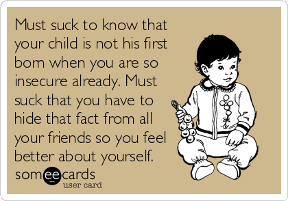 Must suck to know that
your child is not his first
born when you are so
insecure already. Must
suck that you have to
hide that fact from all
your friends so you feel
better about yourself.