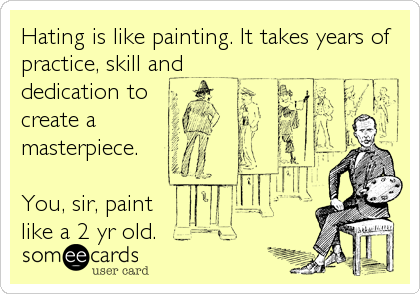 Hating is like painting. It takes years of
practice, skill and
dedication to 
create a 
masterpiece.

You, sir, paint
like a 2 yr old.