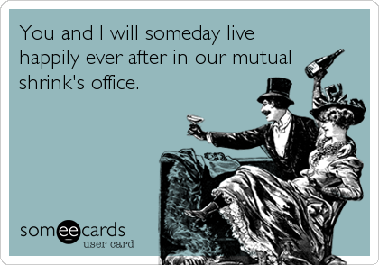 You and I will someday live
happily ever after in our mutual
shrink's office.