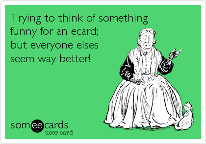Trying to think of something
funny for an ecard;
but everyone elses
seem way better!