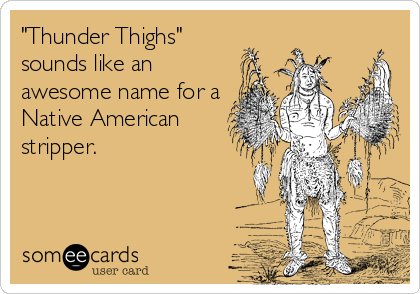 "Thunder Thighs"
sounds like an
awesome name for a
Native American
stripper.