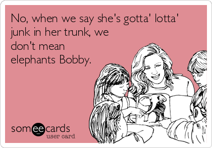 No, when we say she's gotta' lotta'
junk in her trunk, we
don't mean
elephants Bobby.