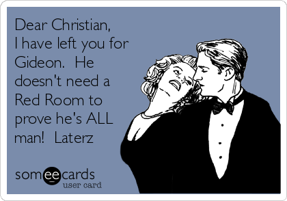 Dear Christian,
I have left you for
Gideon.  He
doesn't need a
Red Room to
prove he's ALL
man!  Laterz