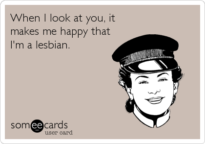 When I look at you, it
makes me happy that
I'm a lesbian.
