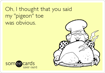 Oh, I thought that you said 
my "pigeon" toe
was obvious.