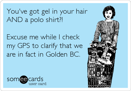 You've got gel in your hair
AND a polo shirt?!

Excuse me while I check
my GPS to clarify that we
are in fact in Golden BC.