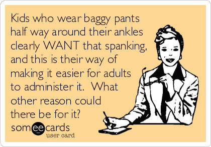 Kids who wear baggy pants
half way around their ankles
clearly WANT that spanking,
and this is their way of
making it easier for adults
to administer it.  What
other reason could
there be for it?