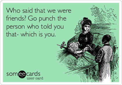 Who said that we were
friends? Go punch the
person who told you
that- which is you.
