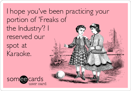 I hope you've been practicing your
portion of 'Freaks of
the Industry'? I
reserved our
spot at
Karaoke.