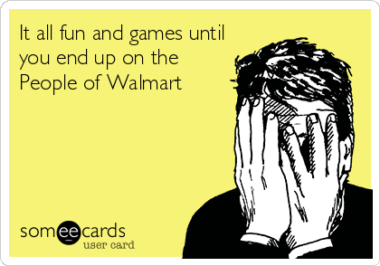 It all fun and games until
you end up on the
People of Walmart