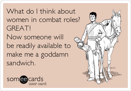 What do I think about
women in combat roles?
GREAT! 
Now someone will
be readily available to
make me a goddamn
sandwich.