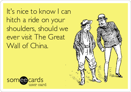 It's nice to know I can
hitch a ride on your
shoulders, should we
ever visit The Great
Wall of China.
