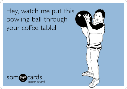 Hey, watch me put this
bowling ball through
your coffee table!
