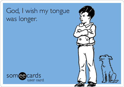 God, I wish my tongue
was longer.