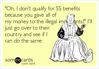 "Oh, I don't qualify for SS benefits
because you gave all of
my money to the illegal immigrants?" I'll
just go over to their
country and see if I
can do the same