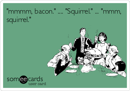 "mmmm, bacon." .... "Squirrel." ... "mmm,
squirrel."