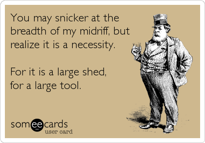 You may snicker at the
breadth of my midriff, but
realize it is a necessity. 

For it is a large shed,         
for a large tool.