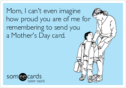 Mom, I can't even imagine
how proud you are of me for
remembering to send you
a Mother's Day card.