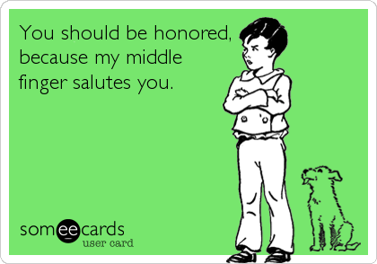 You should be honored,
because my middle
finger salutes you.