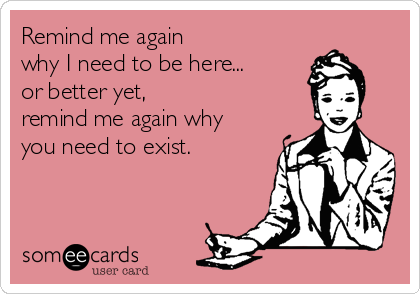 Remind me again 
why I need to be here...
or better yet, 
remind me again why 
you need to exist.