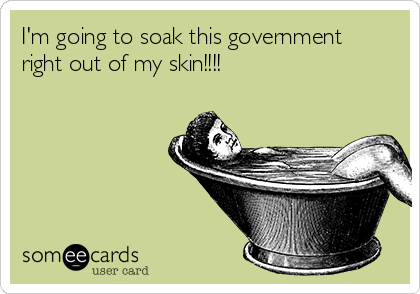 I'm going to soak this government
right out of my skin!!!!