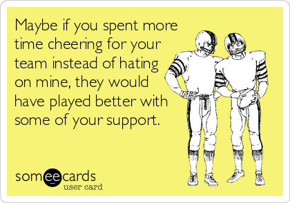 Maybe if you spent more
time cheering for your
team instead of hating
on mine, they would
have played better with
some of your support.