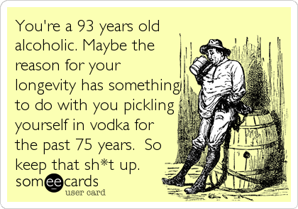 You're a 93 years old
alcoholic. Maybe the
reason for your
longevity has something
to do with you pickling
yourself in vodka for
the past 75 years.  So
keep that sh*t up.