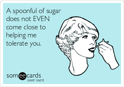 A spoonful of sugar
does not EVEN
come close to
helping me
tolerate you.