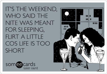 IT'S THE WEEKEND,
WHO SAID THE
NITE WAS MEANT
FOR SLEEPING,
FLIRT A LITTLE
COS LIFE IS TOO
SHORT