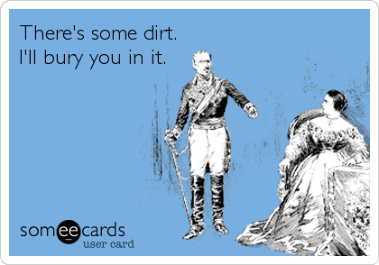 There's some dirt. 
I'll bury you in it.