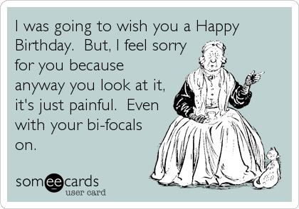 I was going to wish you a Happy
Birthday.  But, I feel sorry
for you because
anyway you look at it,
it's just painful.  Even
with your bi-