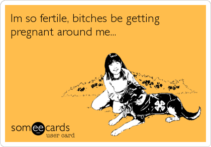 Im so fertile, bitches be getting
pregnant around me...