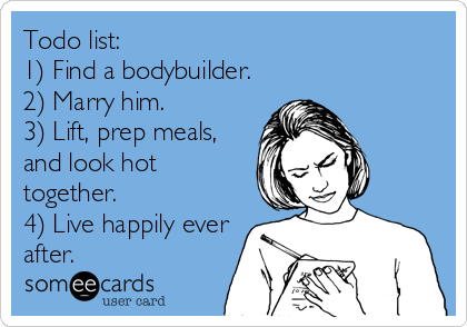 Todo list:
1) Find a bodybuilder.
2) Marry him. 
3) Lift, prep meals, 
and look hot 
together.
4) Live happily ever 
after.
