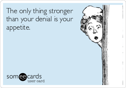 The only thing stronger
than your denial is your
appetite.