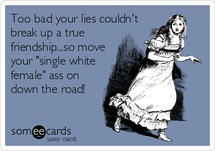 Too bad your lies couldn't
break up a true
friendship...so move
your "single white
female" ass on
down the road!