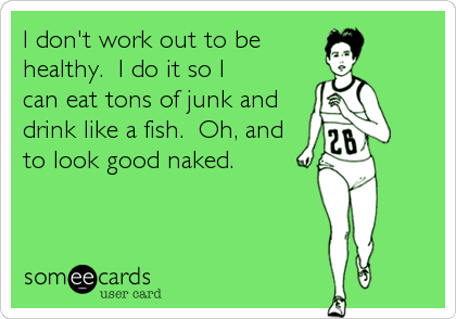 I don't work out to be
healthy.  I do it so I
can eat tons of junk and
drink like a fish.  Oh, and
to look good naked.