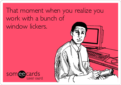 That moment when you realize you
work with a bunch of
window lickers.