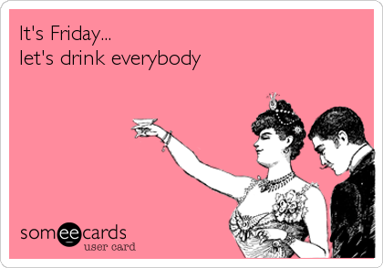 It's Friday...
let's drink everybody