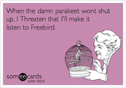 When the damn parakeet wont shut
up, I Threaten that I'll make it
listen to Freebird.