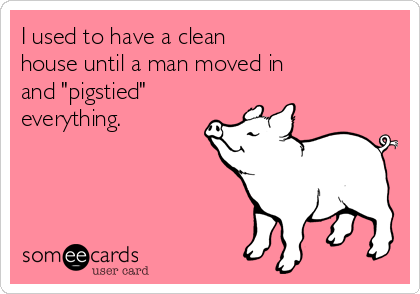 I used to have a clean 
house until a man moved in 
and "pigstied"
everything.