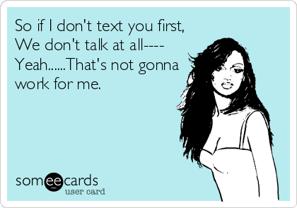 So if I don't text you first,
We don't talk at all----
Yeah......That's not gonna
work for me.