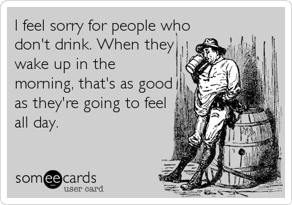 I feel sorry for people who
don't drink. When they
wake up in the
morning, that's as good
as they're going to feel
all day.
