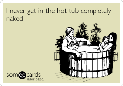 I never get in the hot tub completely 
naked