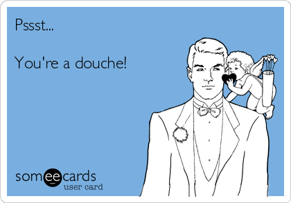 Pssst...

You're a douche!