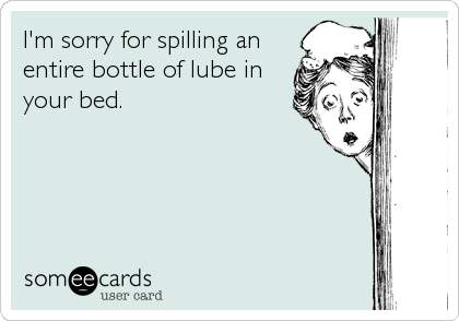 I'm sorry for spilling an
entire bottle of lube in
your bed.