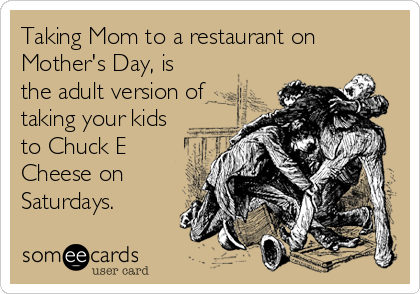 Taking Mom to a restaurant on
Mother's Day, is
the adult version of
taking your kids
to Chuck E
Cheese on
Saturdays.