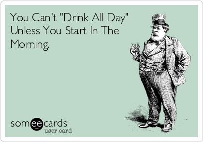 You Can't "Drink All Day"
Unless You Start In The
Morning.