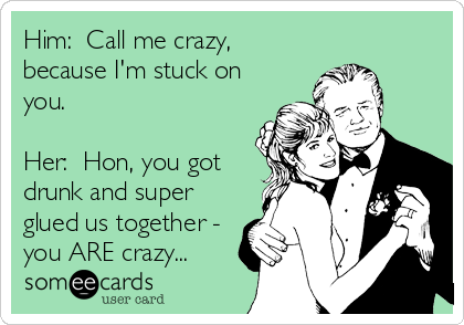 Him:  Call me crazy,
because I'm stuck on
you.

Her:  Hon, you got
drunk and super
glued us together -
you ARE crazy...